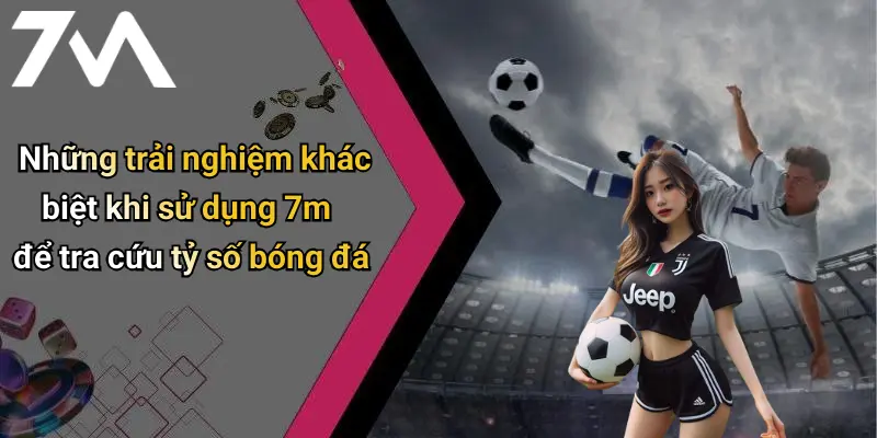 Những trải nghiệm khác biệt khi sử dụng 7m để tra cứu tỷ số bóng đá