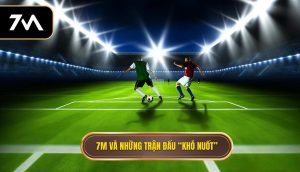 7M và những trận đấu “khó nuốt”